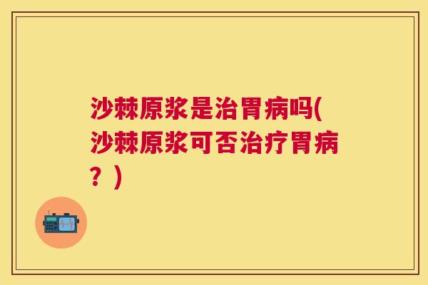 沙棘原浆是治胃病吗(沙棘原浆可否治疗胃病？)