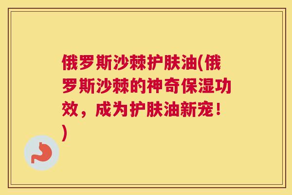 俄罗斯沙棘护肤油(俄罗斯沙棘的神奇保湿功效，成为护肤油新宠！)