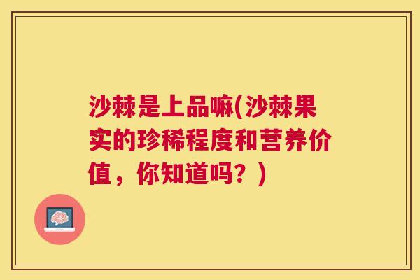 沙棘是上品嘛(沙棘果实的珍稀程度和营养价值，你知道吗？)