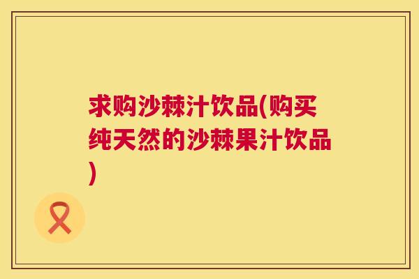 求购沙棘汁饮品(购买纯天然的沙棘果汁饮品)