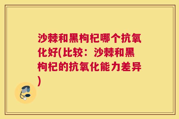 沙棘和黑枸杞哪个抗氧化好(比较：沙棘和黑枸杞的抗氧化能力差异)