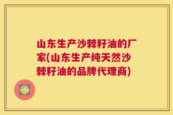山东生产沙棘籽油的厂家(山东生产纯天然沙棘籽油的品牌代理商)