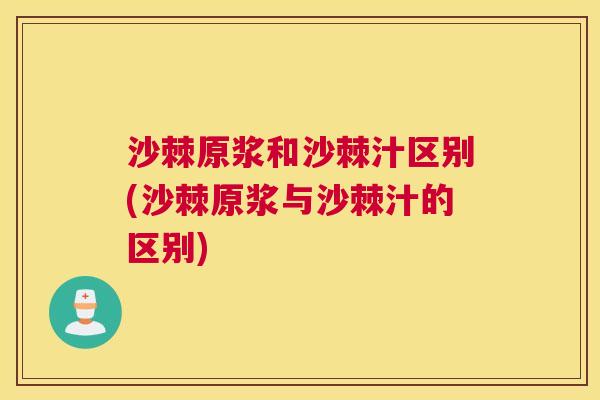 沙棘原浆和沙棘汁区别(沙棘原浆与沙棘汁的区别)