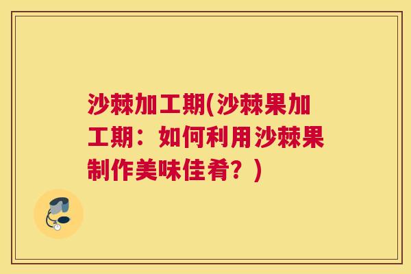沙棘加工期(沙棘果加工期：如何利用沙棘果制作美味佳肴？)