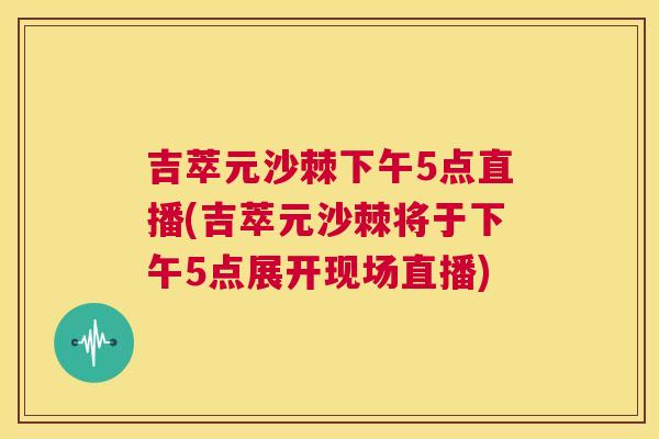 吉萃元沙棘下午5点直播(吉萃元沙棘将于下午5点展开现场直播) 吉萃元沙棘下午5点直播(吉萃元沙棘将于下午5点展开现场直播)