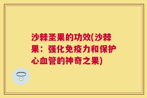 沙棘圣果的功效(沙棘果：强化免疫力和保护心血管的神奇之果)