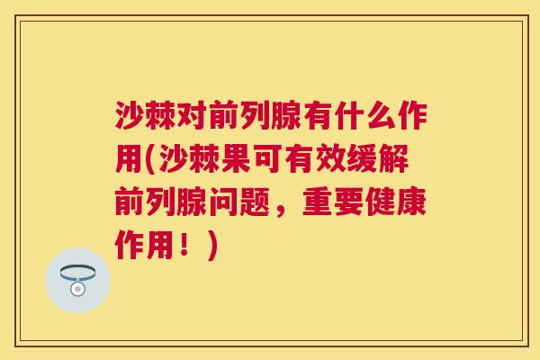 沙棘对前列腺有什么作用(沙棘果可有效缓解前列腺问题，重要健康作用！)