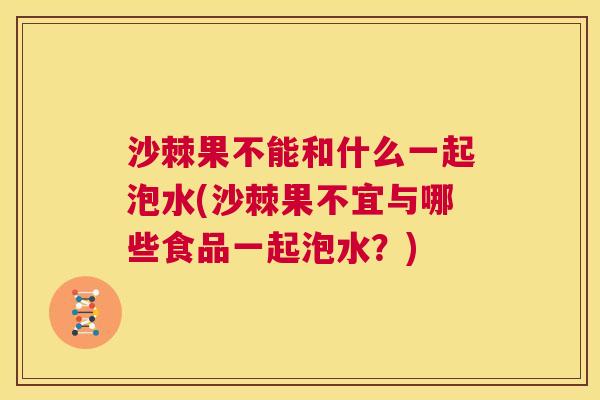 沙棘果不能和什么一起泡水(沙棘果不宜与哪些食品一起泡水？)
