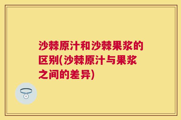 沙棘原汁和沙棘果浆的区别(沙棘原汁与果浆之间的差异)
