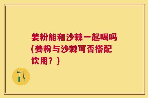 姜粉能和沙棘一起喝吗(姜粉与沙棘可否搭配饮用？)