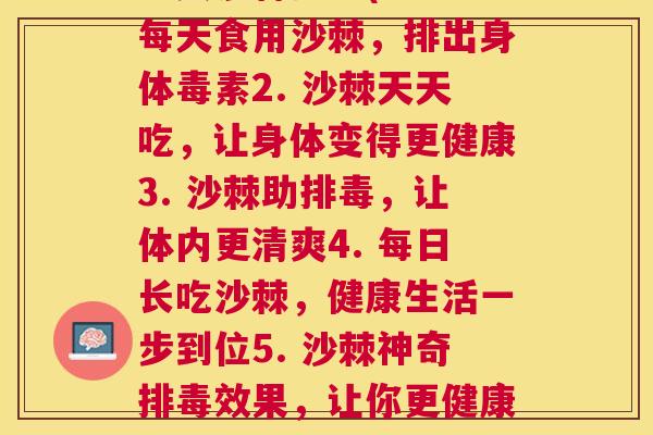 每天沙棘排毒(1. 每天食用沙棘，排出身体毒素2. 沙棘天天吃，让身体变得更健康3. 沙棘助排毒，让体内更清爽4. 每日长吃沙棘，健康生活一步到位5. 沙棘神奇排毒效果，让你更健康更美丽)