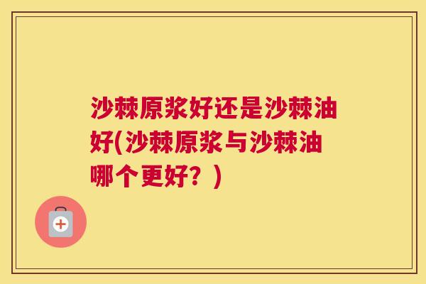 沙棘原浆好还是沙棘油好(沙棘原浆与沙棘油哪个更好？)