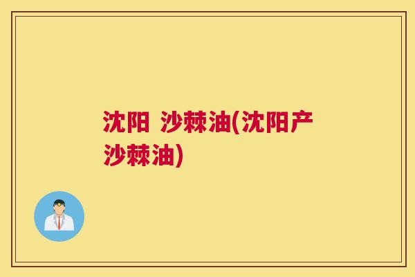 沈阳 沙棘油(沈阳产沙棘油)