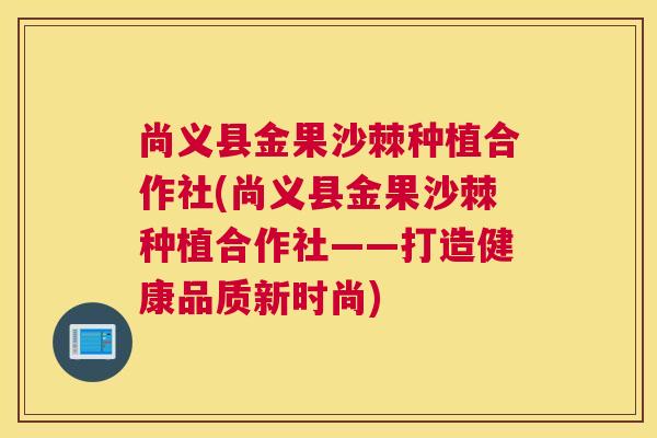 尚义县金果沙棘种植合作社(尚义县金果沙棘种植合作社——打造健康品质新时尚)