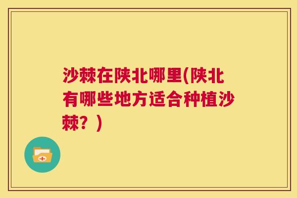 沙棘在陕北哪里(陕北有哪些地方适合种植沙棘？)