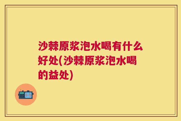 沙棘原浆泡水喝有什么好处(沙棘原浆泡水喝的益处)