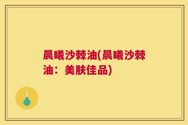 晨曦沙棘油(晨曦沙棘油：美肤佳品)