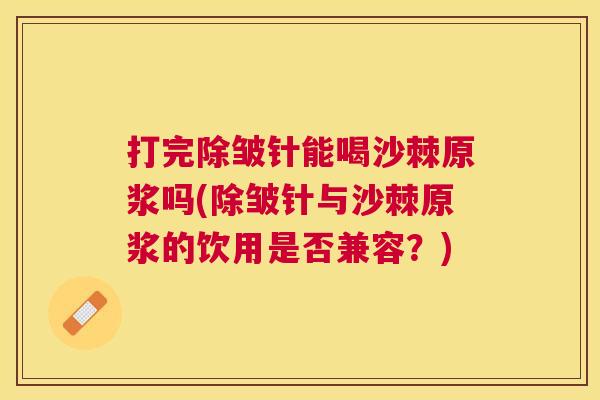 打完除皱针能喝沙棘原浆吗(除皱针与沙棘原浆的饮用是否兼容？)