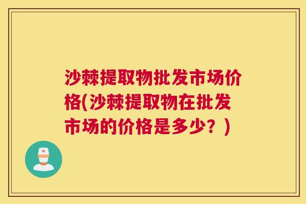 沙棘提取物批发市场价格(沙棘提取物在批发市场的价格是多少?) 沙棘提取物批发市场价格(沙棘提取物在批发市场的价格是多少?)