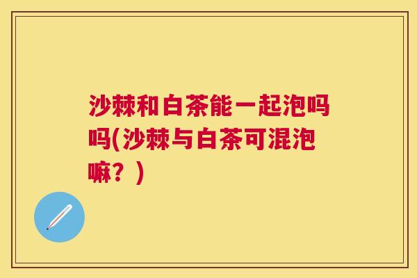 沙棘和白茶能一起泡吗吗(沙棘与白茶可混泡嘛？)