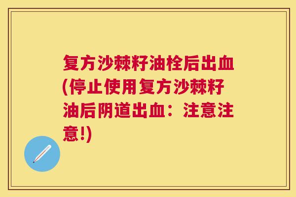 复方沙棘籽油栓后出血(停止使用复方沙棘籽油后阴道出血：注意注意!)