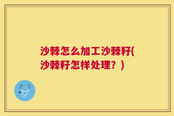 沙棘怎么加工沙棘籽(沙棘籽怎样处理？)