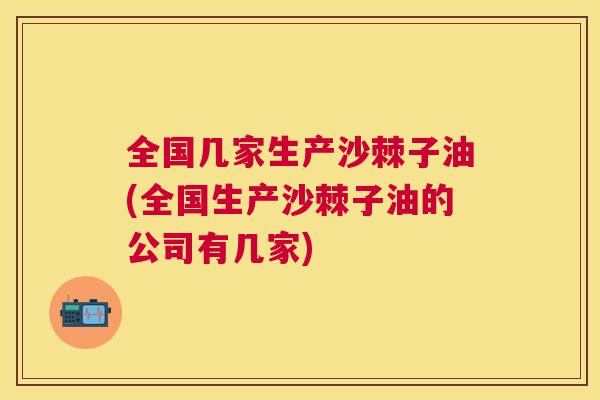 全国几家生产沙棘子油(全国生产沙棘子油的公司有几家)