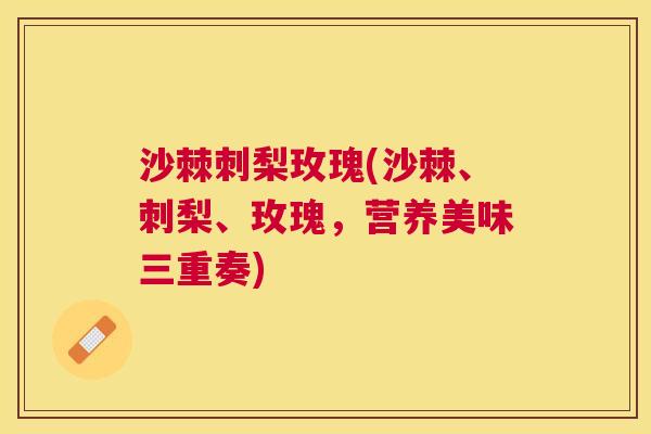 沙棘刺梨玫瑰(沙棘、刺梨、玫瑰，营养美味三重奏)