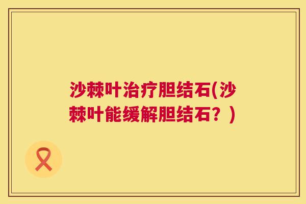沙棘叶治疗胆结石(沙棘叶能缓解胆结石？)