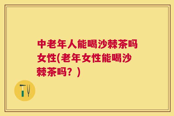 中老年人能喝沙棘茶吗女性(老年女性能喝沙棘茶吗？)