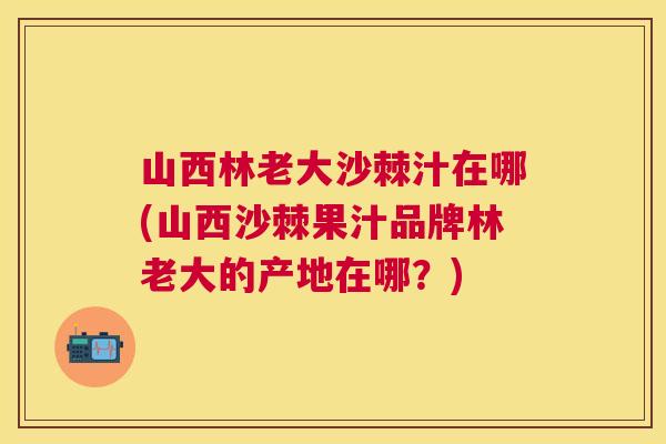 山西林老大沙棘汁在哪(山西沙棘果汁品牌林老大的产地在哪？)