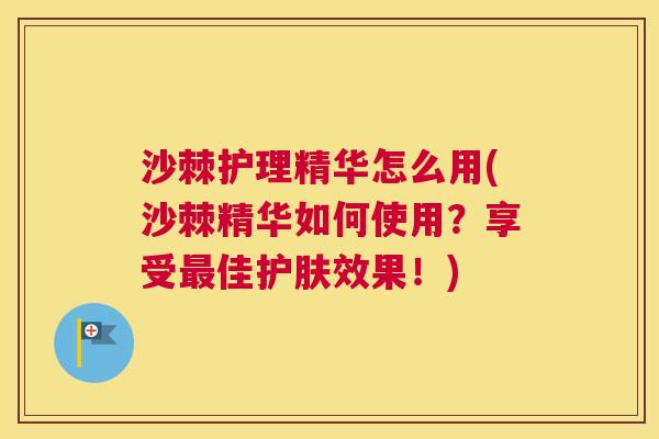 沙棘护理精华怎么用(沙棘精华如何使用？享受最佳护肤效果！)
