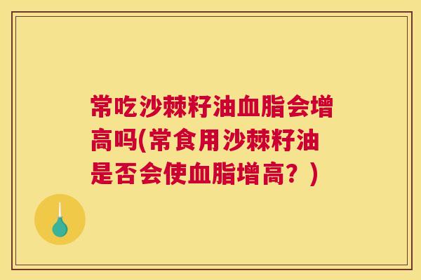 常吃沙棘籽油血脂会增高吗(常食用沙棘籽油是否会使血脂增高？)