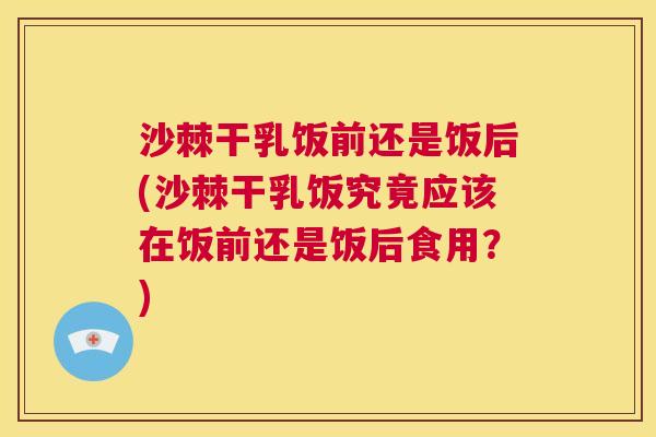 沙棘干乳饭前还是饭后(沙棘干乳饭究竟应该在饭前还是饭后食用？)