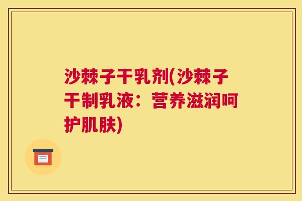 沙棘子干乳剂(沙棘子干制乳液：营养滋润呵护肌肤)