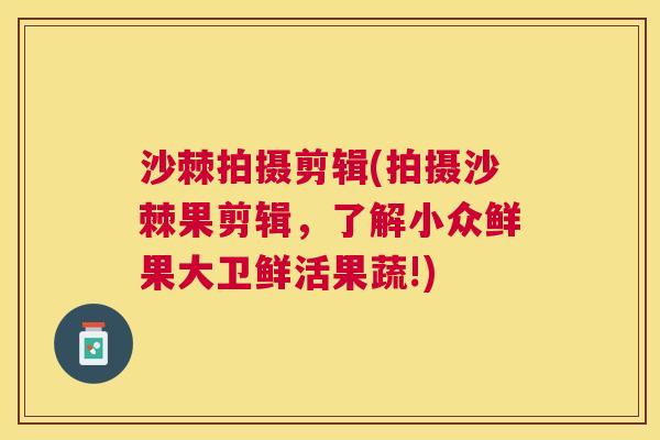 沙棘拍摄剪辑(拍摄沙棘果剪辑，了解小众鲜果大卫鲜活果蔬!)