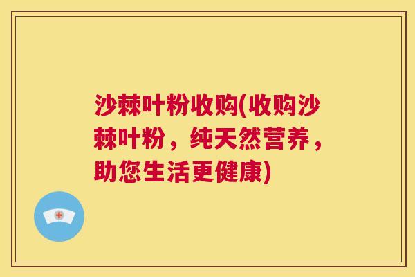 沙棘叶粉收购(收购沙棘叶粉，纯天然营养，助您生活更健康)