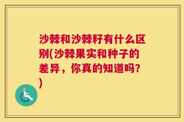 沙棘和沙棘籽有什么区别(沙棘果实和种子的差异，你真的知道吗？)