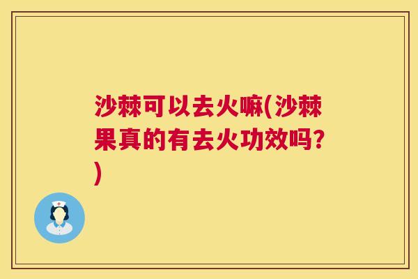 沙棘可以去火嘛(沙棘果真的有去火功效吗？)