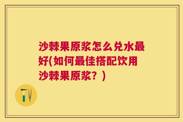 沙棘果原浆怎么兑水最好(如何最佳搭配饮用沙棘果原浆？)