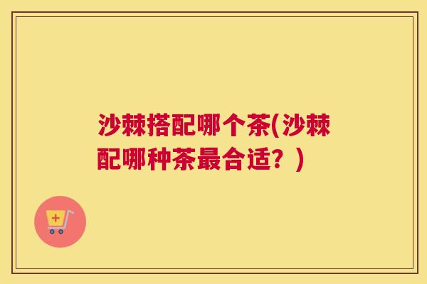 沙棘搭配哪个茶(沙棘配哪种茶合适?) 沙棘搭配哪个茶(沙棘配哪种茶合适?)