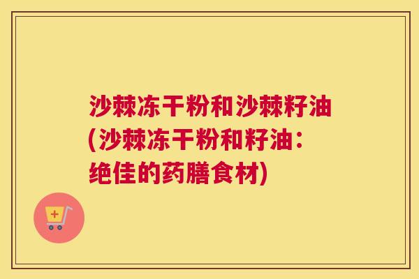 沙棘冻干粉和沙棘籽油(沙棘冻干粉和籽油：绝佳的药膳食材)