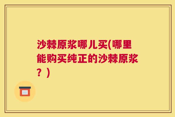 沙棘原浆哪儿买(哪里能购买纯正的沙棘原浆？)