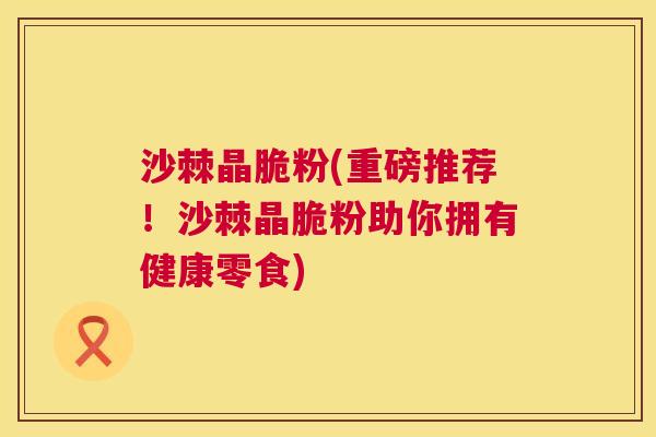 沙棘晶脆粉(重磅推荐！沙棘晶脆粉助你拥有健康零食)