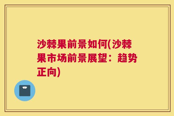 沙棘果前景如何(沙棘果市场前景展望：趋势正向)