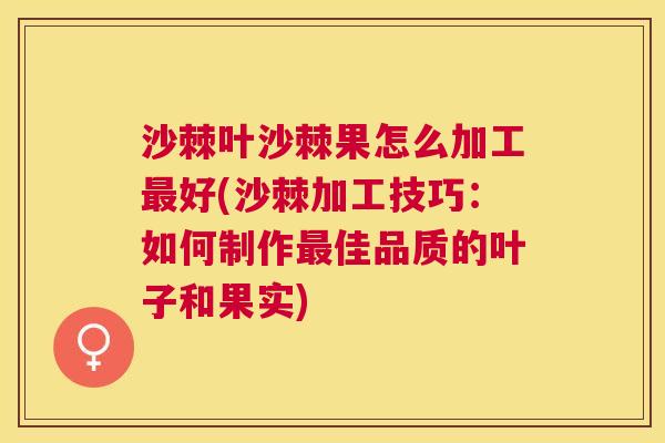 沙棘叶沙棘果怎么加工最好(沙棘加工技巧：如何制作最佳品质的叶子和果实)