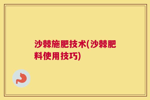 沙棘施肥技术(沙棘肥料使用技巧) 沙棘施肥技术(沙棘肥料使用技巧)