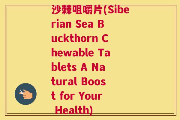 沙棘咀嚼片(Siberian Sea Buckthorn Chewable Tablets A Natural Boost for Your Health)