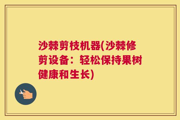 沙棘剪枝机器(沙棘修剪设备：轻松保持果树健康和生长)