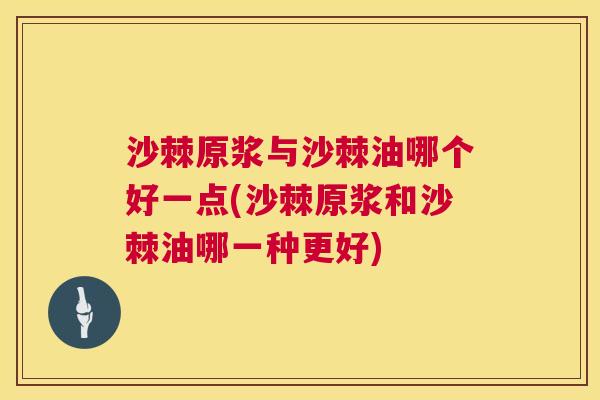 沙棘原浆与沙棘油哪个好一点(沙棘原浆和沙棘油哪一种更好)